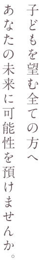 子どもを望む全ての方へ　あなたの未来に可能性を預けませんか。