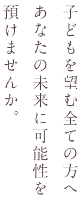 子どもを望む全ての方へ　あなたの未来に可能性を預けませんか。